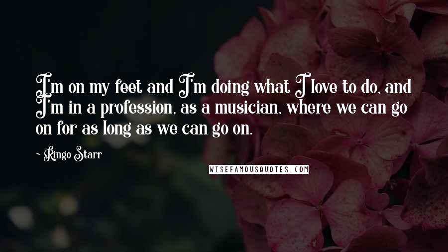 Ringo Starr Quotes: I'm on my feet and I'm doing what I love to do, and I'm in a profession, as a musician, where we can go on for as long as we can go on.