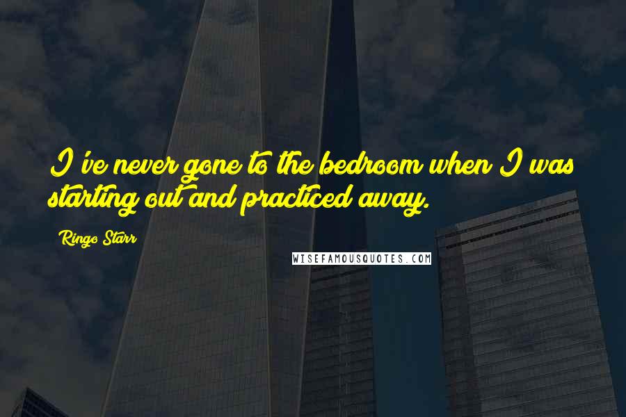 Ringo Starr Quotes: I've never gone to the bedroom when I was starting out and practiced away.