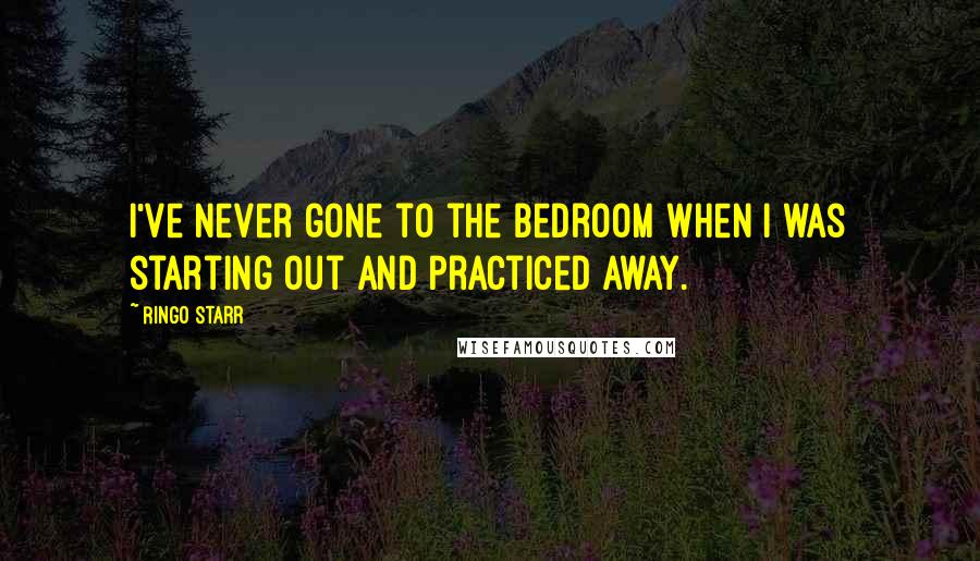 Ringo Starr Quotes: I've never gone to the bedroom when I was starting out and practiced away.