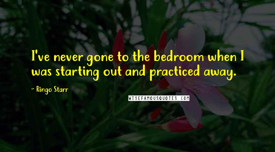 Ringo Starr Quotes: I've never gone to the bedroom when I was starting out and practiced away.