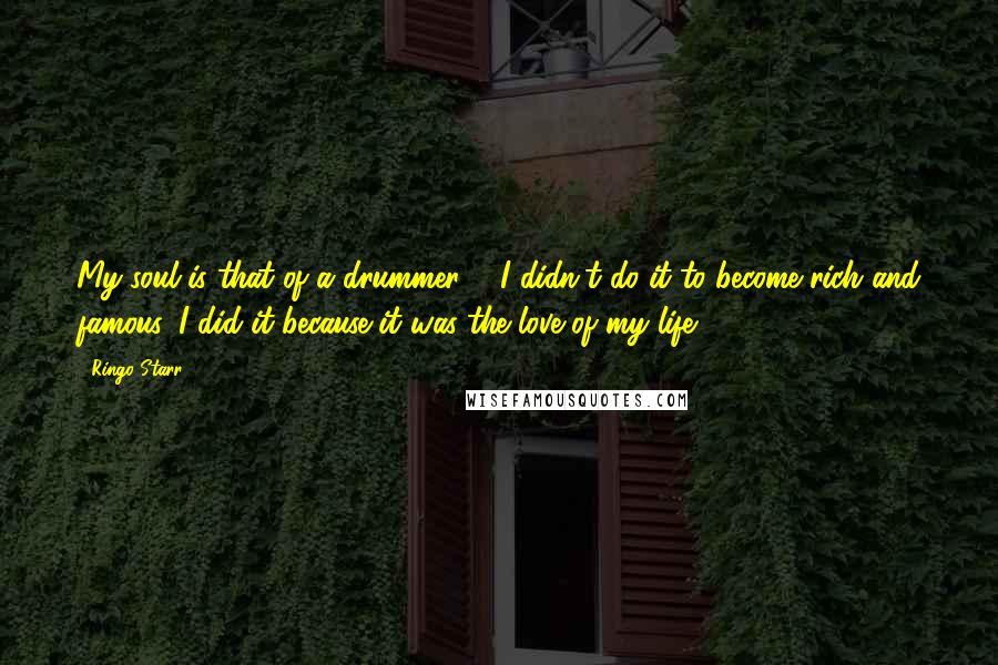 Ringo Starr Quotes: My soul is that of a drummer ... I didn't do it to become rich and famous. I did it because it was the love of my life.