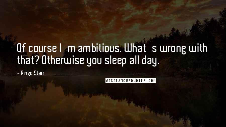 Ringo Starr Quotes: Of course I'm ambitious. What's wrong with that? Otherwise you sleep all day.