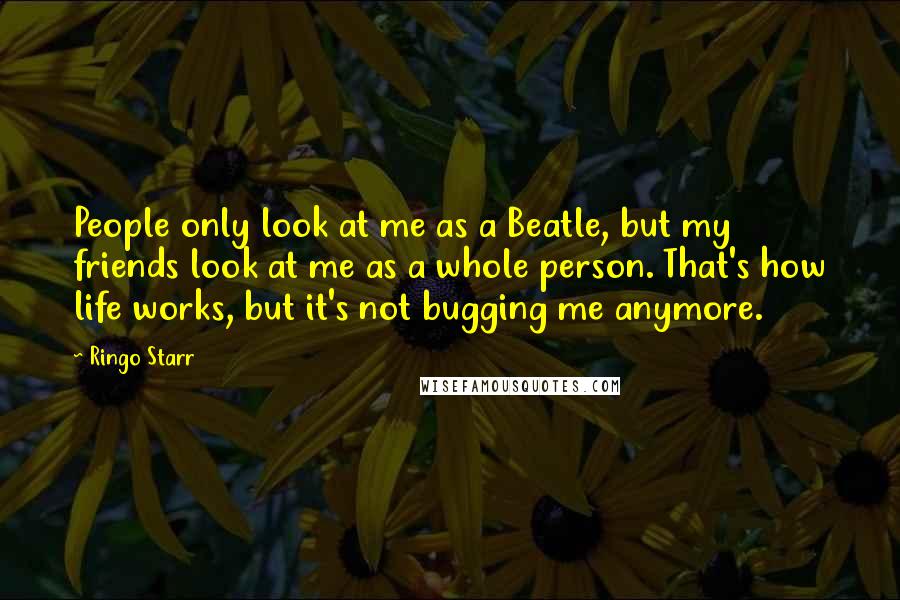 Ringo Starr Quotes: People only look at me as a Beatle, but my friends look at me as a whole person. That's how life works, but it's not bugging me anymore.