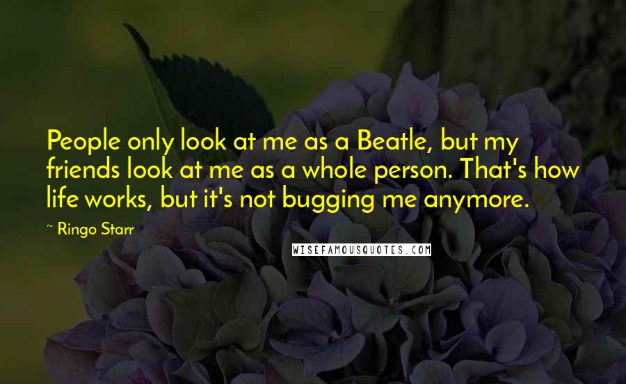 Ringo Starr Quotes: People only look at me as a Beatle, but my friends look at me as a whole person. That's how life works, but it's not bugging me anymore.