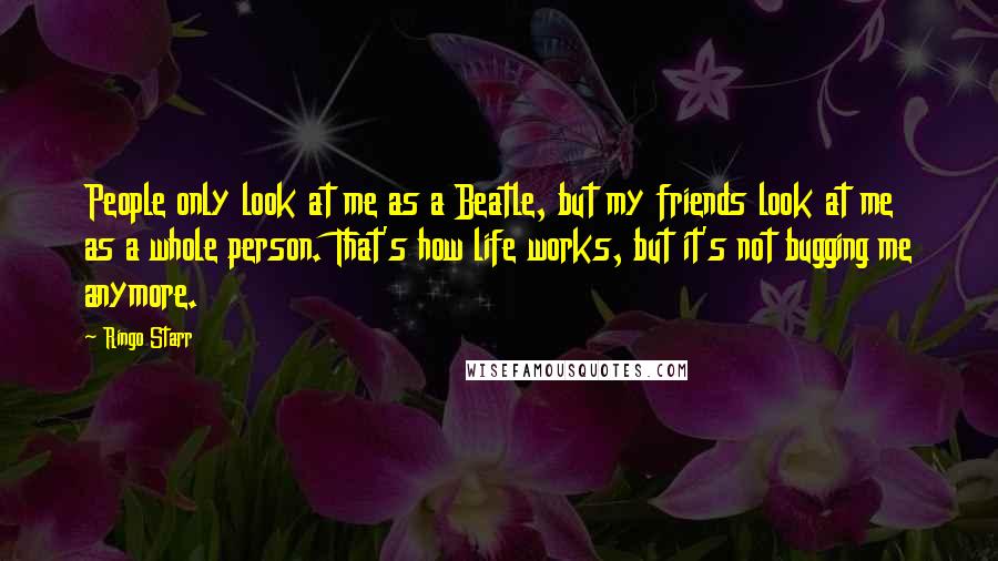 Ringo Starr Quotes: People only look at me as a Beatle, but my friends look at me as a whole person. That's how life works, but it's not bugging me anymore.