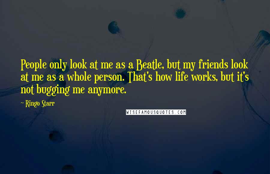 Ringo Starr Quotes: People only look at me as a Beatle, but my friends look at me as a whole person. That's how life works, but it's not bugging me anymore.