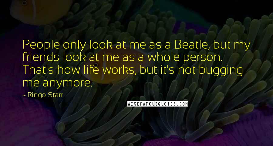 Ringo Starr Quotes: People only look at me as a Beatle, but my friends look at me as a whole person. That's how life works, but it's not bugging me anymore.