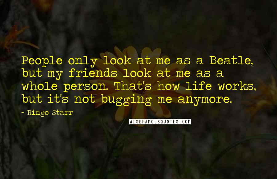 Ringo Starr Quotes: People only look at me as a Beatle, but my friends look at me as a whole person. That's how life works, but it's not bugging me anymore.