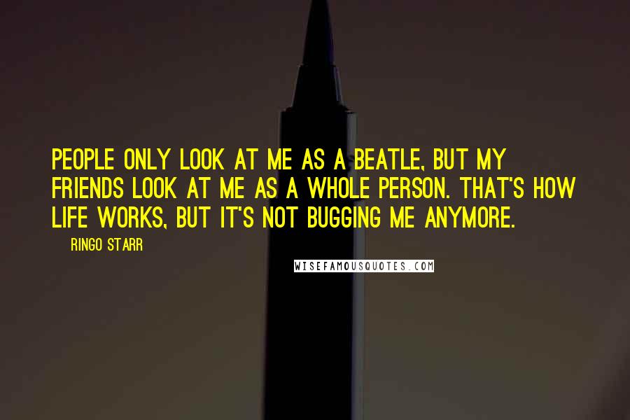 Ringo Starr Quotes: People only look at me as a Beatle, but my friends look at me as a whole person. That's how life works, but it's not bugging me anymore.