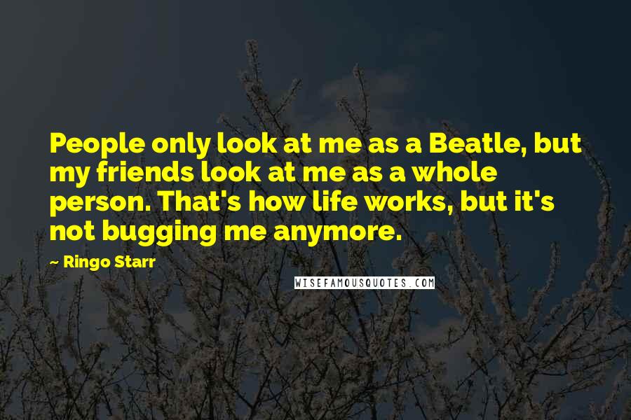 Ringo Starr Quotes: People only look at me as a Beatle, but my friends look at me as a whole person. That's how life works, but it's not bugging me anymore.