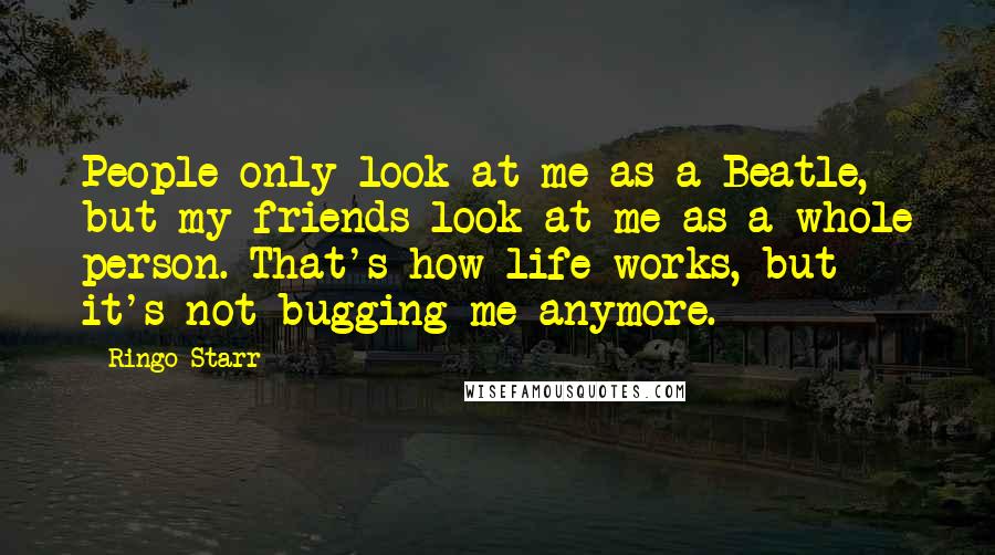 Ringo Starr Quotes: People only look at me as a Beatle, but my friends look at me as a whole person. That's how life works, but it's not bugging me anymore.
