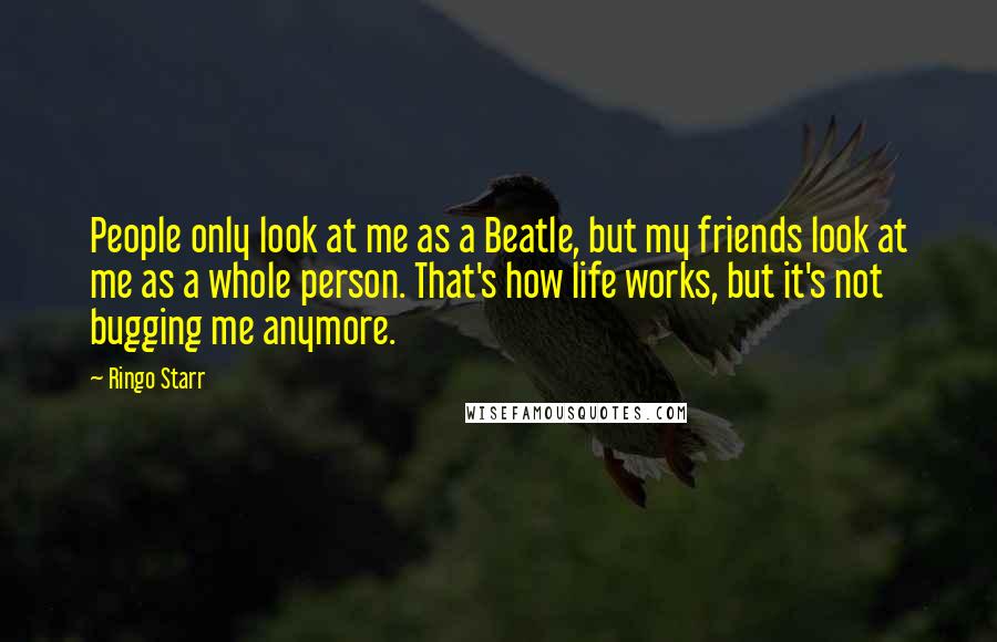 Ringo Starr Quotes: People only look at me as a Beatle, but my friends look at me as a whole person. That's how life works, but it's not bugging me anymore.