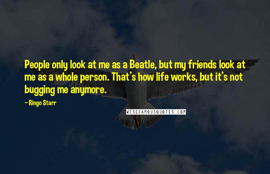 Ringo Starr Quotes: People only look at me as a Beatle, but my friends look at me as a whole person. That's how life works, but it's not bugging me anymore.