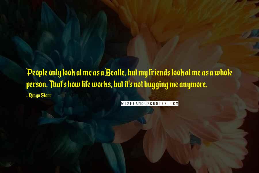 Ringo Starr Quotes: People only look at me as a Beatle, but my friends look at me as a whole person. That's how life works, but it's not bugging me anymore.