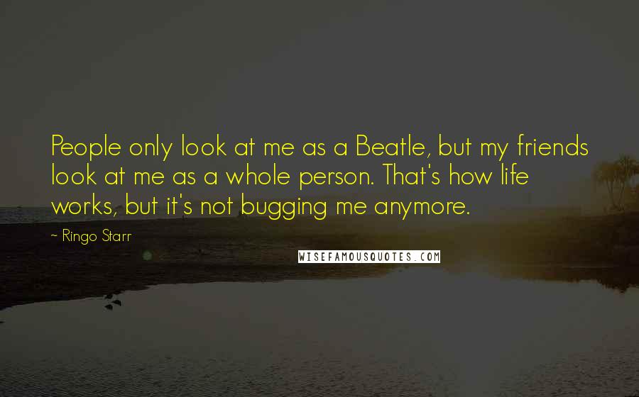 Ringo Starr Quotes: People only look at me as a Beatle, but my friends look at me as a whole person. That's how life works, but it's not bugging me anymore.
