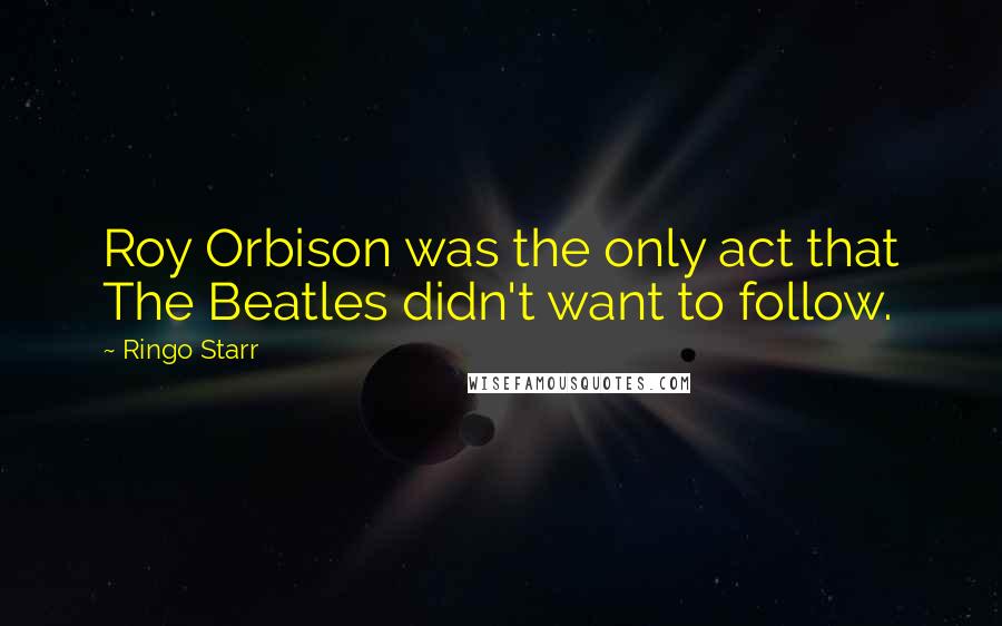 Ringo Starr Quotes: Roy Orbison was the only act that The Beatles didn't want to follow.