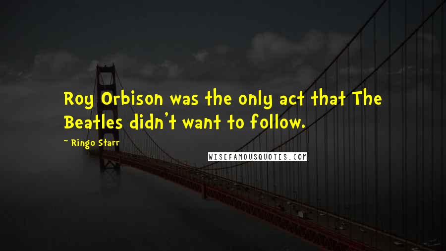 Ringo Starr Quotes: Roy Orbison was the only act that The Beatles didn't want to follow.