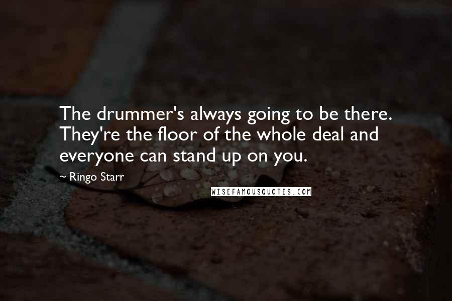 Ringo Starr Quotes: The drummer's always going to be there. They're the floor of the whole deal and everyone can stand up on you.