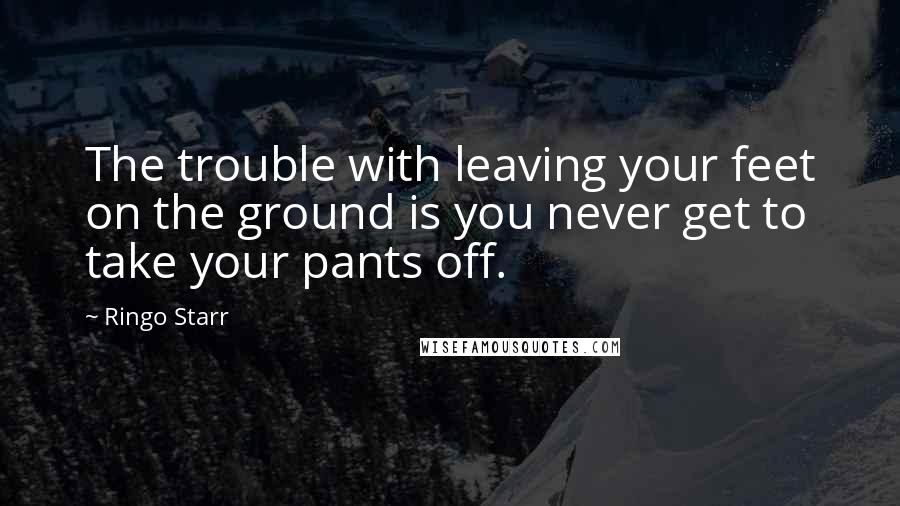 Ringo Starr Quotes: The trouble with leaving your feet on the ground is you never get to take your pants off.