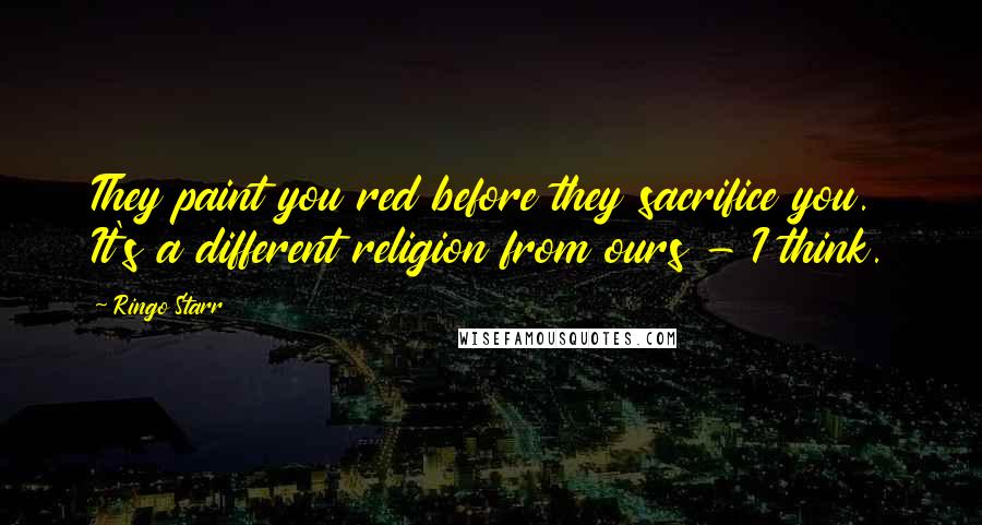 Ringo Starr Quotes: They paint you red before they sacrifice you. It's a different religion from ours - I think.