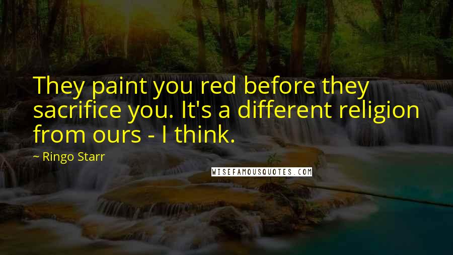 Ringo Starr Quotes: They paint you red before they sacrifice you. It's a different religion from ours - I think.