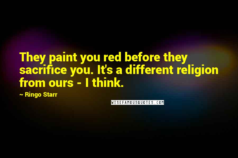 Ringo Starr Quotes: They paint you red before they sacrifice you. It's a different religion from ours - I think.