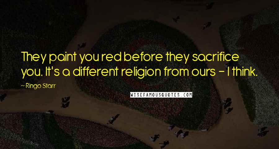 Ringo Starr Quotes: They paint you red before they sacrifice you. It's a different religion from ours - I think.