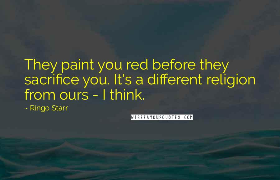 Ringo Starr Quotes: They paint you red before they sacrifice you. It's a different religion from ours - I think.