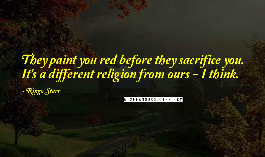 Ringo Starr Quotes: They paint you red before they sacrifice you. It's a different religion from ours - I think.