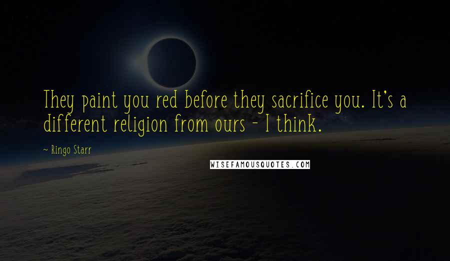 Ringo Starr Quotes: They paint you red before they sacrifice you. It's a different religion from ours - I think.