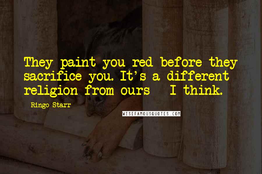 Ringo Starr Quotes: They paint you red before they sacrifice you. It's a different religion from ours - I think.