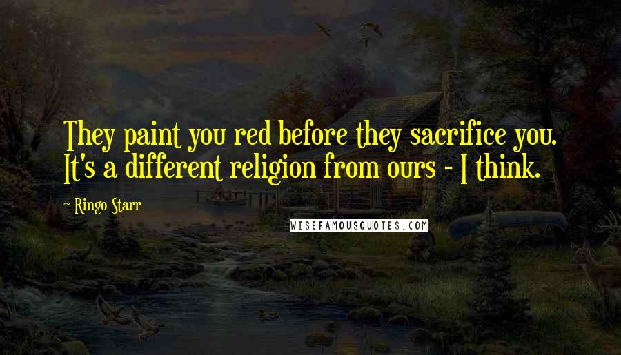 Ringo Starr Quotes: They paint you red before they sacrifice you. It's a different religion from ours - I think.