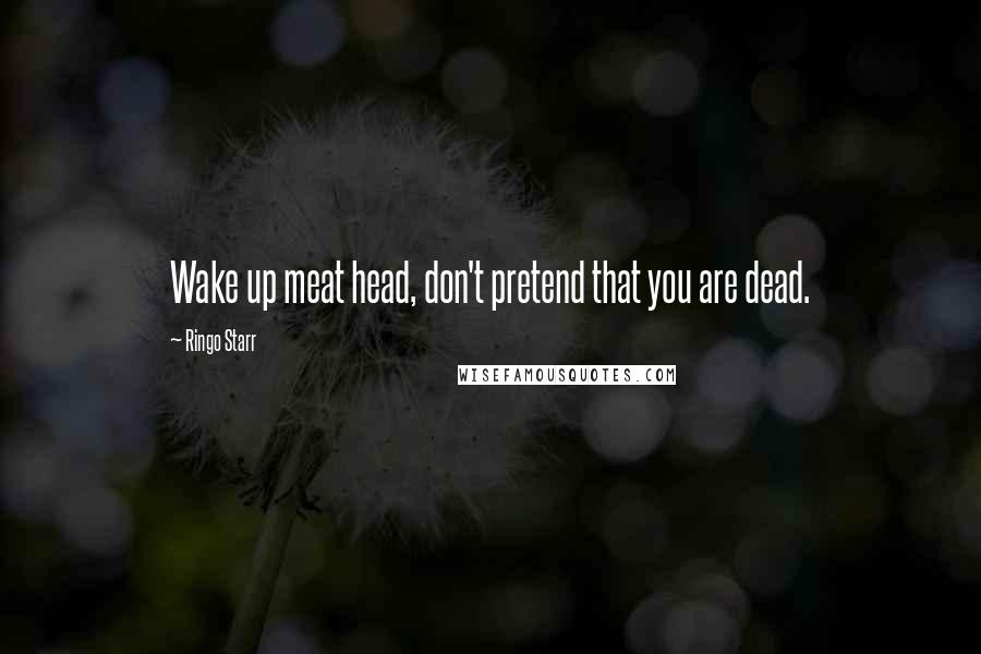 Ringo Starr Quotes: Wake up meat head, don't pretend that you are dead.