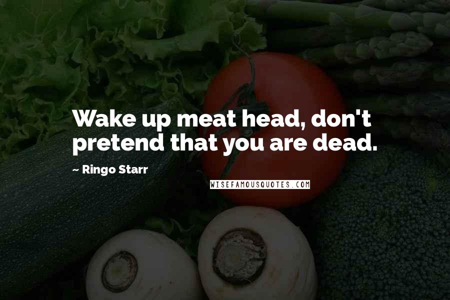 Ringo Starr Quotes: Wake up meat head, don't pretend that you are dead.