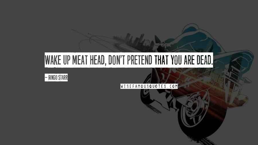 Ringo Starr Quotes: Wake up meat head, don't pretend that you are dead.