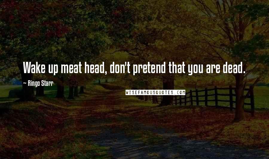 Ringo Starr Quotes: Wake up meat head, don't pretend that you are dead.