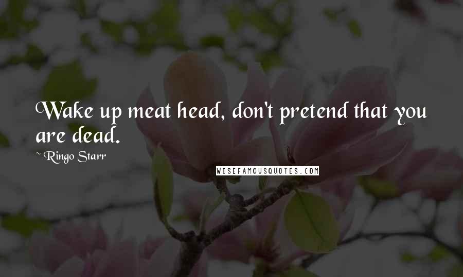 Ringo Starr Quotes: Wake up meat head, don't pretend that you are dead.