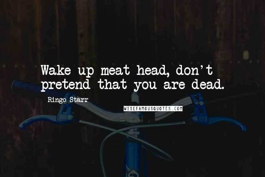 Ringo Starr Quotes: Wake up meat head, don't pretend that you are dead.