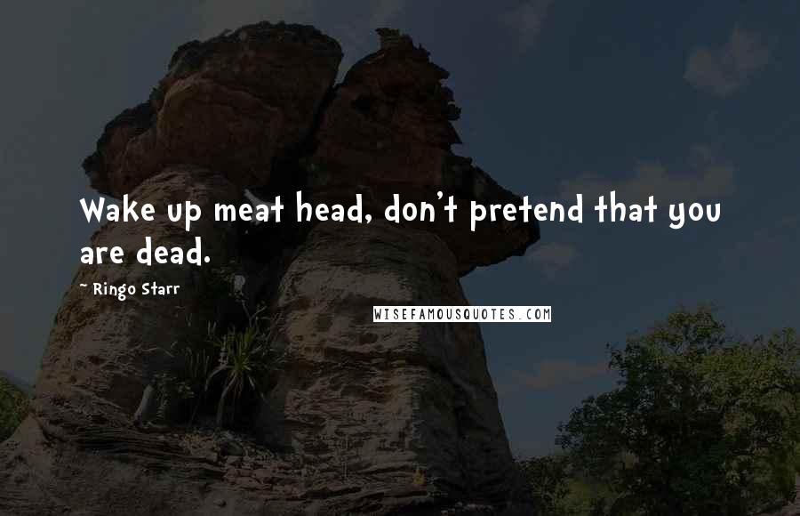 Ringo Starr Quotes: Wake up meat head, don't pretend that you are dead.