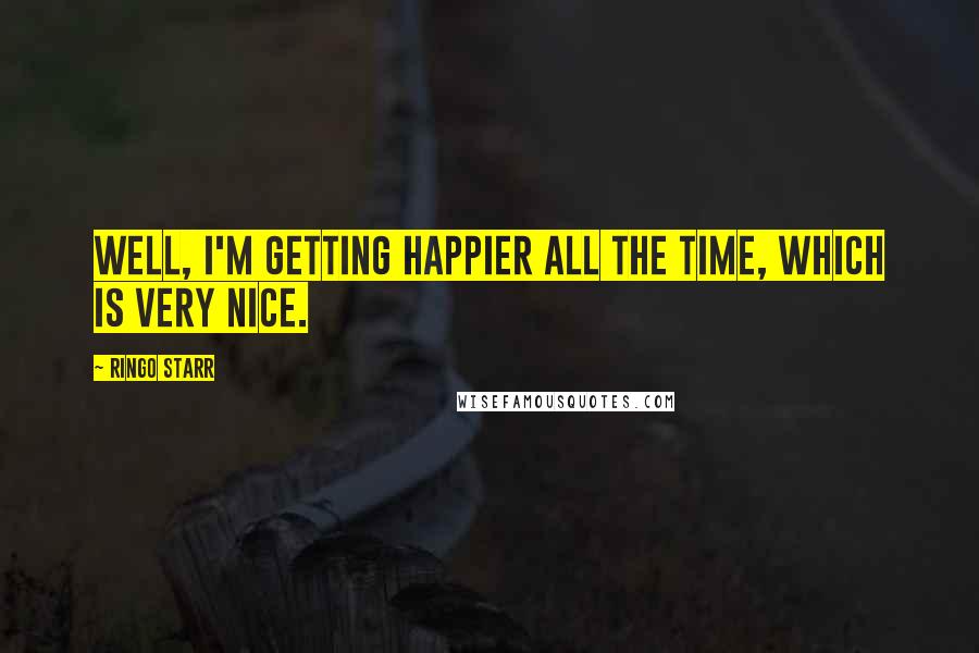 Ringo Starr Quotes: Well, I'm getting happier all the time, which is very nice.