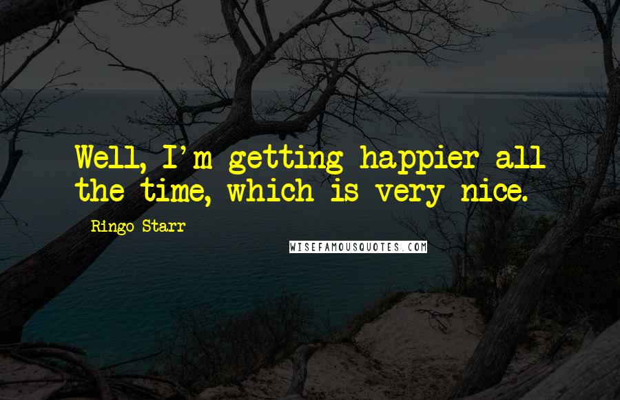 Ringo Starr Quotes: Well, I'm getting happier all the time, which is very nice.