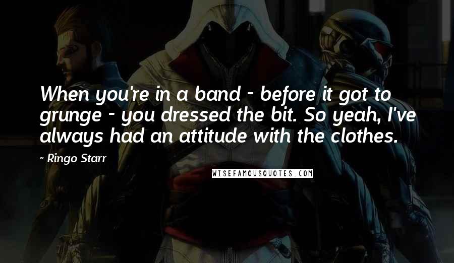 Ringo Starr Quotes: When you're in a band - before it got to grunge - you dressed the bit. So yeah, I've always had an attitude with the clothes.