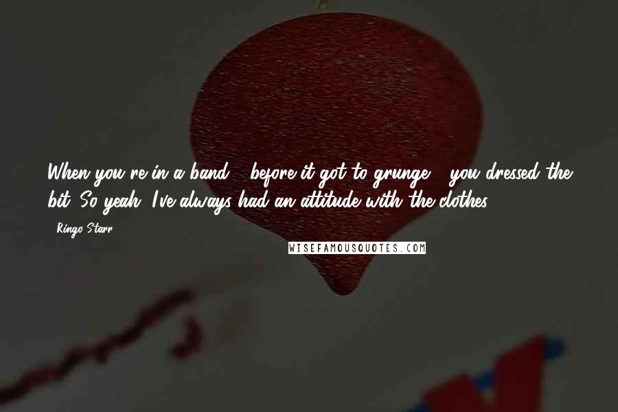 Ringo Starr Quotes: When you're in a band - before it got to grunge - you dressed the bit. So yeah, I've always had an attitude with the clothes.