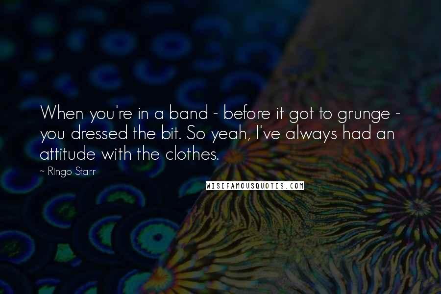 Ringo Starr Quotes: When you're in a band - before it got to grunge - you dressed the bit. So yeah, I've always had an attitude with the clothes.