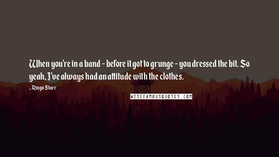 Ringo Starr Quotes: When you're in a band - before it got to grunge - you dressed the bit. So yeah, I've always had an attitude with the clothes.