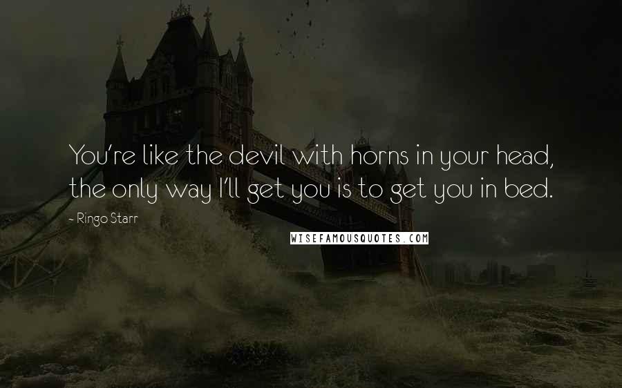 Ringo Starr Quotes: You're like the devil with horns in your head, the only way I'll get you is to get you in bed.