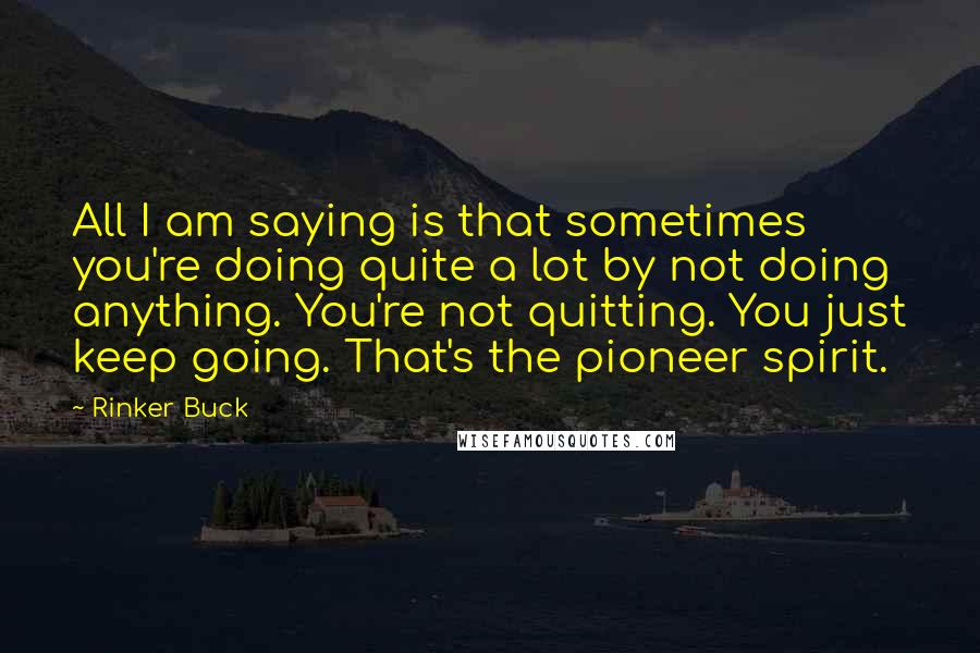 Rinker Buck Quotes: All I am saying is that sometimes you're doing quite a lot by not doing anything. You're not quitting. You just keep going. That's the pioneer spirit.