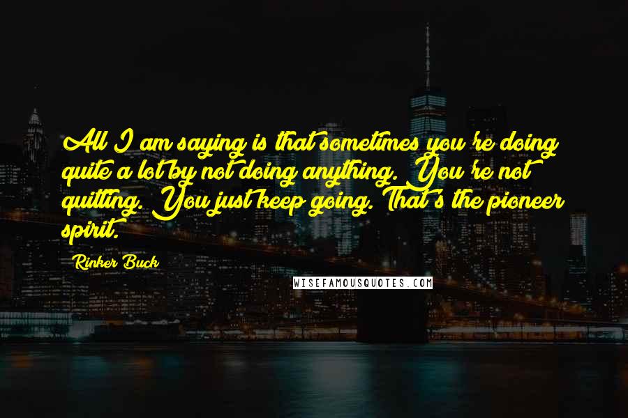 Rinker Buck Quotes: All I am saying is that sometimes you're doing quite a lot by not doing anything. You're not quitting. You just keep going. That's the pioneer spirit.