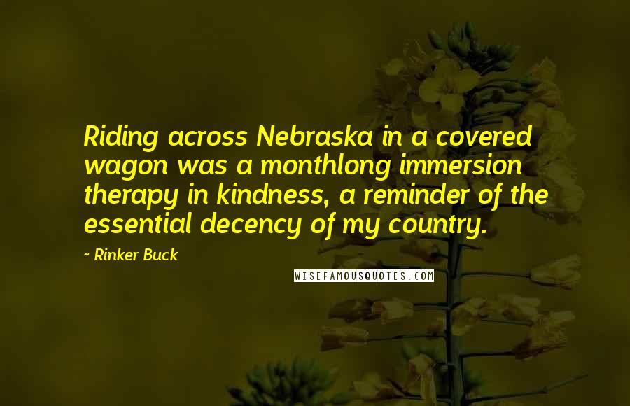 Rinker Buck Quotes: Riding across Nebraska in a covered wagon was a monthlong immersion therapy in kindness, a reminder of the essential decency of my country.