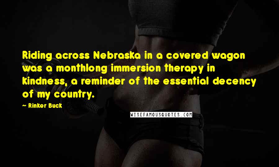 Rinker Buck Quotes: Riding across Nebraska in a covered wagon was a monthlong immersion therapy in kindness, a reminder of the essential decency of my country.